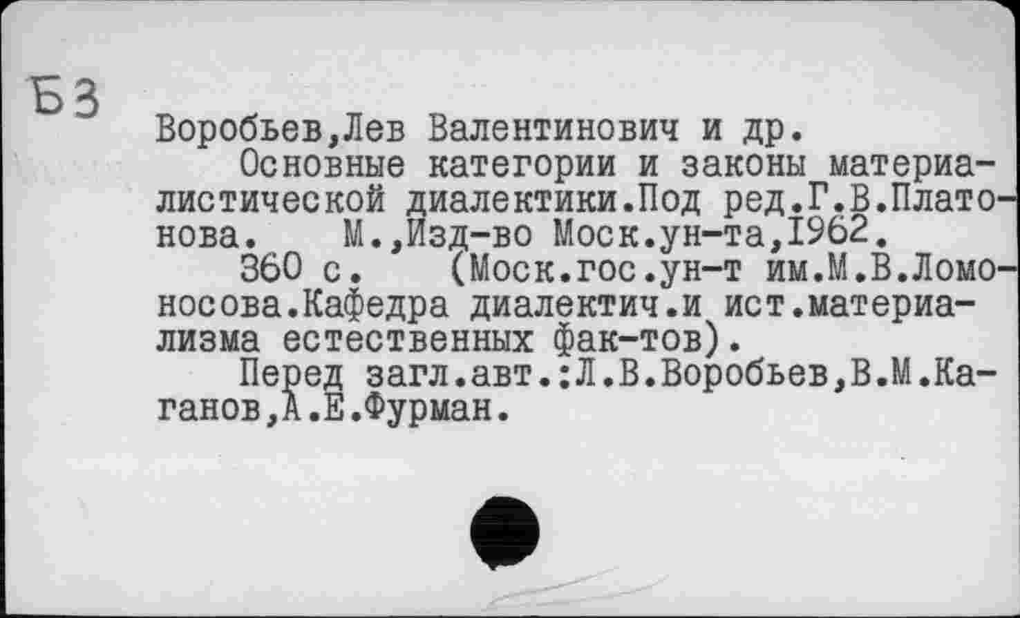 ﻿Воробьев,Лев Валентинович и др.
Основные категории и законы материалистической диалектики.Под ред.Г.В.Платонова. М.,Изд-во Моск.ун-та,1962.
360 с. (Моск.гос.ун-т им.М.В.Ломоносова. Кафедра диалектич.и ист.материализма естественных фак-тов).
Перед загл.авт.:Л.В.Воробьев,В.М.Каганов, А.Е.Фурман.